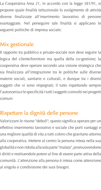 La Cooperativa Area 21, in accordo con la legge 381/91, si propone quale finalità istituzionale lo svolgimento di attività diverse finalizzate all'inserimento lavorativo di persone svantaggiate. Nel perseguire tale finalità si applicano le seguenti politiche di impresa sociale: Mix gestionale Il rapporto tra pubblico e privato‐sociale non deve seguire la logica del cliente/fornitore ma quella della co‐gestione; la cooperativa deve operare secondo una visione strategica che sia finalizzata all’integrazione tra le politiche sulle diverse materie sociali, sanitarie e culturali, e dunque tra i diversi soggetti che vi sono impegnati; il tutto rispettando sempre l’autonomia e le specificità i tutti I soggetti coinvolti nei progetti comuni Rispettare la dignità delle persone Valorizzare le risorse "deboli"; questo significa operare per un effettivo inserimento lavorativo e sociale che porti vantaggi e una migliore qualità di vita a tutti coloro che gravitano attorno alla cooperativa. Mettere al centro la persona intesa nella sua globalità e non ridotta alla sola parte "malata", promuovendone i diritti e restituendole potere al fine di essere parte attiva della comunità. L’attenzione alla persona è intesa come attenzione al singolo e condivisione dei suoi bisogni. 