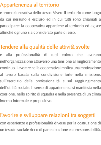 Appartenenza al territorio e promozione attiva dello stesso. Vivere il territorio come luogo da cui nessuno è escluso ed in cui tutti sono chiamati a partecipare: la cooperativa appartiene al territorio ed agisce affinché ognuno sia considerato parte di esso. Tendere alla qualità delle attività svolte e alla professionalità di tutti coloro che lavorano nell’organizzazione attraverso una tensione al miglioramento continuo. Lavorare nella cooperativa implica una motivazione al lavoro basata sulla condivisione forte nella missione, sull’esercizio della professionalità e sul raggiungimento dell’utilità sociale. Il senso di appartenenza si manifesta nella coesione, nello spirito di squadra e nella presenza di un clima interno informale e propositivo. Favorire e sviluppare relazioni tra soggetti con esperienze e professionalità diverse per la costruzione di un tessuto sociale ricco di partecipazione e corresponsabilità.