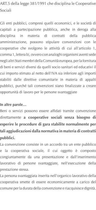 ART.5 della legge 381/1991 che disciplina le Cooperative Sociali Gli enti pubblici, compresi quelli economici, e le società di capitali a partecipazione pubblica, anche in deroga alla disciplina in materia di contratti della pubblica amministrazione, possono stipulare convenzioni con le cooperative che svolgono le attività di cui all'articolo 1, comma 1, lettera b), ovvero con analoghi organismi aventi sede negli altri Stati membri della Comunità europea, per la fornitura di beni e servizi diversi da quelli socio sanitari ed educativi il cui importo stimato al netto dell'IVA sia inferiore agli importi stabiliti dalle direttive comunitarie in materia di appalti pubblici, purché tali convenzioni siano finalizzate a creare opportunità di lavoro per le persone svantaggiate In altre parole… Beni o servizi possono essere affidati tramite convenzione direttamente a cooperative sociali senza bisogno di esperire le procedure di gara stabilite normalmente per tali aggiudicazioni dalla normativa in materia di contratti pubblici. La convenzione consiste in un accordo tra un ente pubblico e la cooperativa sociale, il cui oggetto è composto congiuntamente da una presentazione e dall’inserimento lavorativo di persone svantaggiate, nell’esecuzione della prestazione stessa. La persona svantaggiata inserita nell’organico lavorativo della cooperativa smette di essere economicamente a carico del comune per la durata della convenzione e riacquisisce dignità. 