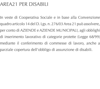 AREA21 PER DISABILI In veste di Cooperativa Sociale e in base alla Convenzione quadro articolo 14 del D. Lgs. n. 276/03 Area 21 può assolvere, per conto di AZIENDE e AZIENDE MUNICIPALI, agli obblighi di inserimento lavorativo di categorie protette (Legge 68/99) mediante il conferimento di commesse di lavoro, anche a parziale copertura dell’obbligo di assunzione di disabili. 
