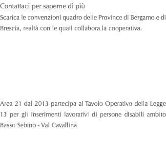 Contattaci per saperne di più Scarica le convenzioni quadro delle Province di Bergamo e di Brescia, realtà con le quail collabora la cooperativa. Area 21 dal 2013 partecipa al Tavolo Operativo della Legge 13 per gli inserimenti lavorativi di persone disabili ambito Basso Sebino - Val Cavallina 