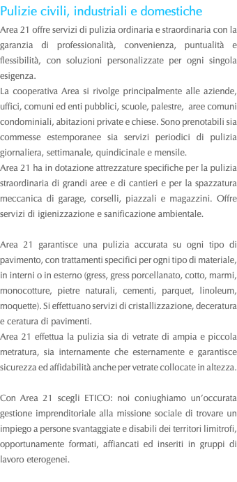 Pulizie civili, industriali e domestiche Area 21 offre servizi di pulizia ordinaria e straordinaria con la garanzia di professionalità, convenienza, puntualità e flessibilità, con soluzioni personalizzate per ogni singola esigenza. La cooperativa Area si rivolge principalmente alle aziende, uffici, comuni ed enti pubblici, scuole, palestre, aree comuni condominiali, abitazioni private e chiese. Sono prenotabili sia commesse estemporanee sia servizi periodici di pulizia giornaliera, settimanale, quindicinale e mensile. Area 21 ha in dotazione attrezzature specifiche per la pulizia straordinaria di grandi aree e di cantieri e per la spazzatura meccanica di garage, corselli, piazzali e magazzini. Offre servizi di igienizzazione e sanificazione ambientale. Area 21 garantisce una pulizia accurata su ogni tipo di pavimento, con trattamenti specifici per ogni tipo di materiale, in interni o in esterno (gress, gress porcellanato, cotto, marmi, monocotture, pietre naturali, cementi, parquet, linoleum, moquette). Si effettuano servizi di cristallizzazione, deceratura e ceratura di pavimenti. Area 21 effettua la pulizia sia di vetrate di ampia e piccola metratura, sia internamente che esternamente e garantisce sicurezza ed affidabilità anche per vetrate collocate in altezza. Con Area 21 scegli ETICO: noi coniughiamo un’occurata gestione imprenditoriale alla missione sociale di trovare un impiego a persone svantaggiate e disabili dei territori limitrofi, opportunamente formati, affiancati ed inseriti in gruppi di lavoro eterogenei. 