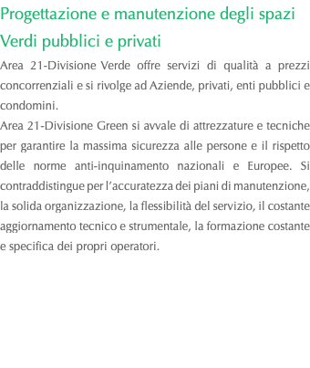 Progettazione e manutenzione degli spazi Verdi pubblici e privati Area 21-Divisione Verde offre servizi di qualità a prezzi concorrenziali e si rivolge ad Aziende, privati, enti pubblici e condomini. Area 21-Divisione Green si avvale di attrezzature e tecniche per garantire la massima sicurezza alle persone e il rispetto delle norme anti-inquinamento nazionali e Europee. Si contraddistingue per l’accuratezza dei piani di manutenzione, la solida organizzazione, la flessibilità del servizio, il costante aggiornamento tecnico e strumentale, la formazione costante e specifica dei propri operatori. 